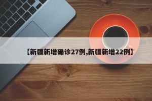 【新疆新增确诊27例,新疆新增22例】