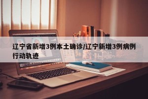 辽宁省新增3例本土确诊/辽宁新增3例病例行动轨迹