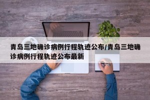 青岛三地确诊病例行程轨迹公布/青岛三地确诊病例行程轨迹公布最新