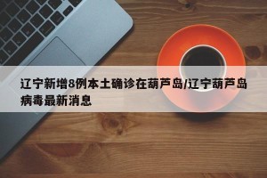 辽宁新增8例本土确诊在葫芦岛/辽宁葫芦岛病毒最新消息