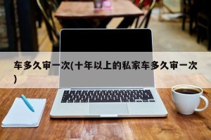 车多久审一次(十年以上的私家车多久审一次)