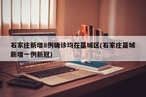 石家庄新增8例确诊均在藁城区(石家庄藁城新增一例新冠)