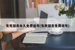 生死狙击永久免费送号(生死狙击免费领号)