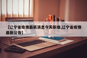 【辽宁省疫情最新消息今天新增,辽宁省疫情最新公告】