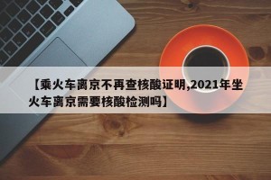 【乘火车离京不再查核酸证明,2021年坐火车离京需要核酸检测吗】
