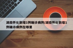 湖南怀化新增1例确诊病例/湖南怀化新增1例确诊病例在哪里
