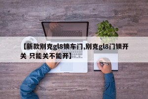 【新款别克gl8锁车门,别克gl8门锁开关 只能关不能开】