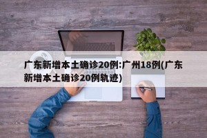 广东新增本土确诊20例:广州18例(广东新增本土确诊20例轨迹)