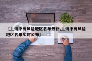 【上海中高风险地区名单最新,上海中高风险地区名单实时公布】