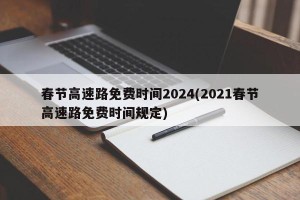 春节高速路免费时间2024(2021春节高速路免费时间规定)