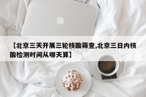 【北京三天开展三轮核酸筛查,北京三日内核酸检测时间从哪天算】
