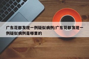 广东花都发现一例疑似病例/广东花都发现一例疑似病例是哪里的