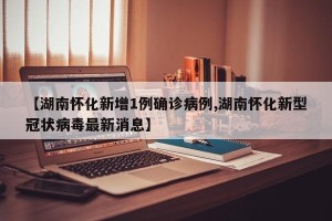 【湖南怀化新增1例确诊病例,湖南怀化新型冠状病毒最新消息】