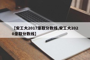 【安工大2017录取分数线,安工大2020录取分数线】
