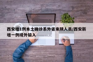 西安增1例本土确诊系外省来陕人员/西安新增一例境外输入