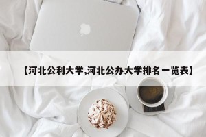 【河北公利大学,河北公办大学排名一览表】