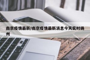 南京疫情最新/南京疫情最新消息今天实时扬州