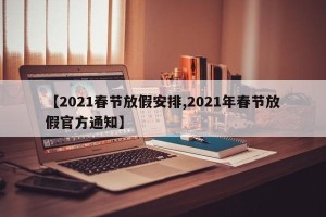 【2021春节放假安排,2021年春节放假官方通知】