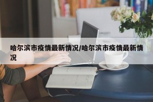哈尔滨市疫情最新情况/哈尔滨市疫情最新情况