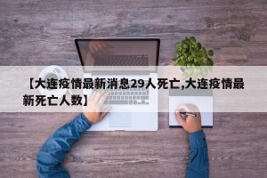【大连疫情最新消息29人死亡,大连疫情最新死亡人数】