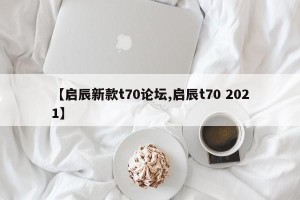 【启辰新款t70论坛,启辰t70 2021】