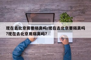 现在去北京需要隔离吗/现在去北京要隔离吗?现在去北京用隔离吗?