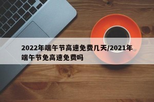 2022年端午节高速免费几天/2021年端午节免高速免费吗