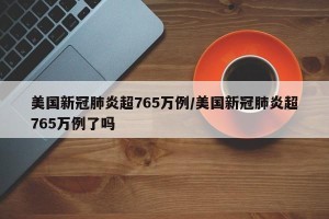美国新冠肺炎超765万例/美国新冠肺炎超765万例了吗