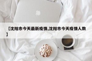 【沈阳市今天最新疫情,沈阳市今天疫情人数】