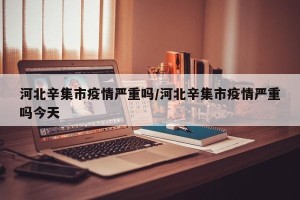 河北辛集市疫情严重吗/河北辛集市疫情严重吗今天