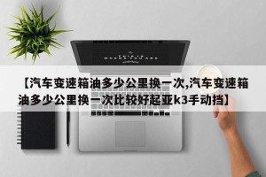 【汽车变速箱油多少公里换一次,汽车变速箱油多少公里换一次比较好起亚k3手动挡】