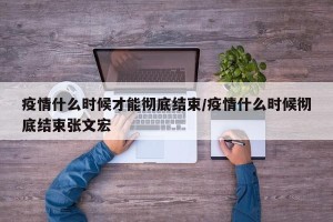 疫情什么时候才能彻底结束/疫情什么时候彻底结束张文宏