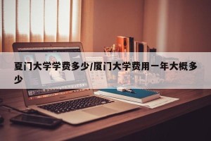 夏门大学学费多少/厦门大学费用一年大概多少