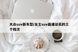 大众suv新车型/女士suv最建议买的三个档次