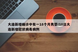 大连新增确诊中有一18个月男婴/18日大连新增冠状病毒病例