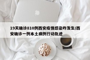 19天确诊810例西安疫情感染咋发生/西安确诊一例本土病例行动轨迹