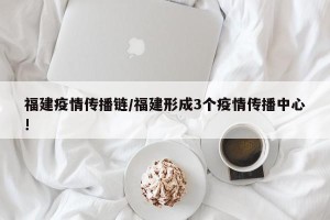 福建疫情传播链/福建形成3个疫情传播中心!