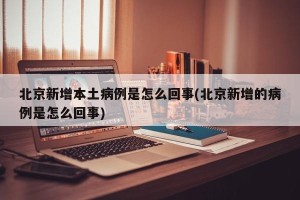 北京新增本土病例是怎么回事(北京新增的病例是怎么回事)