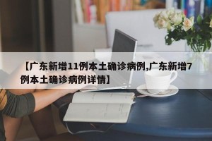 【广东新增11例本土确诊病例,广东新增7例本土确诊病例详情】