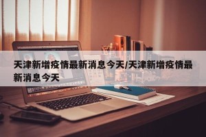 天津新增疫情最新消息今天/天津新增疫情最新消息今天