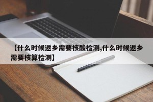 【什么时候返乡需要核酸检测,什么时候返乡需要核算检测】