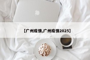 【广州疫情,广州疫情2025】