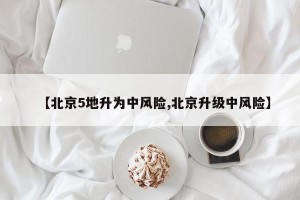 【北京5地升为中风险,北京升级中风险】