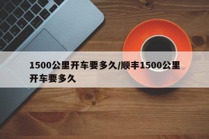 1500公里开车要多久/顺丰1500公里开车要多久