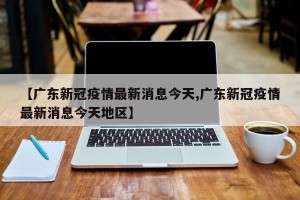 【广东新冠疫情最新消息今天,广东新冠疫情最新消息今天地区】