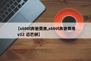 【s600l奔驰费用,s600l奔驰费用 v12 迈巴赫】
