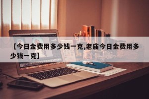 【今日金费用多少钱一克,老庙今日金费用多少钱一克】