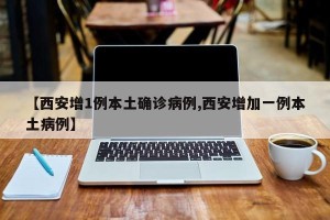 【西安增1例本土确诊病例,西安增加一例本土病例】