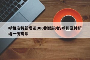呼和浩特新增逾900例感染者/呼和浩特新增一例确诊