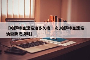 【帕萨特变速箱油多久换一次,帕萨特变速箱油需要更换吗】